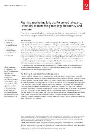 Fighting marketing fatigue White Paper
Fighting marketing fatigue: Perceived relevance
is the key to increasing message frequency and
revenue
Empirical research findings challenge traditional perspectives on email
marketing fatigue and revolutionise outbound marketing strategies
Introduction
Recent research* published in the Journal of Advertising (US) analysed the email marketing behaviour of
nearly 15,000 consumers over a three-month period. Among the key findings, the research revealed that the
number of messages delivered by marketers can be safely increased if recipients perceive communications to
be personalised and relevant. The study found that the recipients’ recollection of message frequency was
lower when email subject lines and email copy were perceived to be relevant by the recipient—even when
the frequency of communications was increased over time. It seems marketing fatigue is not measured by
actual communication frequency, but ‘perceived frequency’ leading to a revolutionary finding: marketers can
safely increase the number of communications without fatiguing a target audience if communications are
uniquely personalised at an individual level. Increased relevance also minimises the likelihood that more
frequent messaging will result in a negative perception of the brand or communication; as well as reduce
detrimental outcomes such as opt-outs or worse, spam complaints.
This white paper will contextualise these research findings for marketers and reveal key insights and
recommendations for maximising conversion and engagement in email campaigns and minimising
damaging outcomes from these communications.
Re-thinking the concept of marketing pressure
It is every marketer’s dream to communicate nonstop via all available channels. In theory, this could
guarantee maximum exposure to messages and boost conversion rates to peak levels. In reality, things are
different. Since the inception of digital marketing, the marginal cost per communication has decreased
significantly leading to economies that gave birth to mass communication techniques like batch-and-blast
email campaigns. In a foreseeable pendulum movement, consumers embraced SPAM filters, junk mail
buttons, unsubscribe links and complaints to ISPs, which gave them significant power over marketing
outcomes. Two thirds of consumers say they receive too many messages, whether via email, call centres or
direct mail.†
Consumers are overwhelmed, and they have the more control than ever before; using all
available privacy tools, they’re dramatically restricting the number of email communications that actually
make it to the inbox, much less get opened and read by consumers. That’s why response rates are
decreasing and database erosion continues to grow. Marketers are under increased pressure to find ways
to get in front of target audiences.
Table of contents
1:	Introduction
1:	Re-thinking the
concept of marketing
pressure
3:	From theory to
practice: 5 rules for
managing marketing
pressure
4:	Taking Action
*	Andrea Micheaux is Associate Professor at IAE, Lille University, France, and Associate Director of AID, Versailles, France, an Omnicom company.
Her research was published in the ‘Journal of Advertising’ in December 2011 in the USA (‘Managing e-mail Advertising Frequency from the
Consumer Perspective’ / #40, N° 4, Winter 2011 p 45-66, Publisher: American Academy of Advertising). The article can be purchased online:
http://mesharpe.metapress.com/link.asp?id=90h10u5u27016315.
The study uses an actual prospect database belonging to a credit consumer company. Andrea Micheaux targeted close to 15,000 people over a
period of several months. The test is based on the delivery of multiple emails with different properties: subject, content, colours, message type
and sender. All combinations were tested taking into account the repetition of messages in time (up to 6 messages per person). The quantitative
test protocol was backed up by qualitative surveys taken by the recipients.
†Forrester Research, Inc., ‘Marketers: Stop the Abuse! Adopt Preference Management’, July 22, 2009
Marketing fatigue
is not measured by
actual communication
frequency, but
‘perceived frequency’
leading to a
revolutionary finding:
marketers can safely
increase the number
of communications
without fatiguing a
target audience if
communications are
uniquely personalised
at an individual level.
 
