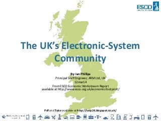 The UK’s Electronic-System
Community
By: Ian Phillips
Principal Staff Engineer, ARM Ltd, UK
12mar14
From ESCO Economic Workstream Report
available at http://www.esco.org.uk/economic-footprint/
Pdf and Tube available at http://ianp24.blogspot.co.uk/
 
