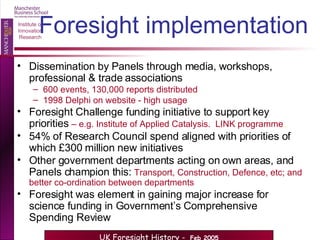 Foresight implementation Dissemination by Panels through media, workshops, professional & trade associations 600 events, 130,000 reports distributed 1998 Delphi on website - high usage Foresight Challenge funding initiative to support key priorities  – e.g. Institute of Applied Catalysis.  LINK programme . 54% of Research Council spend aligned with priorities of which £300 million new initiatives Other government departments acting on own areas, and Panels champion this:  Transport, Construction, Defence, etc; and better co-ordination between departments   Foresight was element in gaining major increase for science funding in Government’s Comprehensive Spending Review 