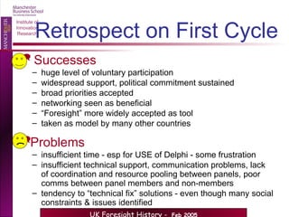 Retrospect on First Cycle Successes huge level of voluntary participation widespread support, political commitment sustained broad priorities accepted networking seen as beneficial “ Foresight” more widely accepted as tool taken as model by many other countries Problems insufficient time - esp for USE of Delphi - some frustration insufficient technical support, communication problems, lack of coordination and resource pooling between panels, poor comms between panel members and non-members tendency to “technical fix” solutions - even though many social constraints & issues identified 