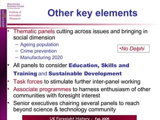 Other key elements Thematic panels  cutting across issues and bringing in social dimension Ageing population Crime prevention Manufacturing 2020 All panels to consider   Education, Skills and Training  and  Sustainable Development   Task forces  to stimulate further inter-panel working Associate programmes  to harness enthusiasm of other communities with foresight interest Senior executives chairing several panels to reach beyond science & technology community No Delphi 