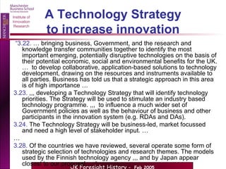 A Technology Strategy to increase innovation “ 3.22.  … bringing business, Government, and the research and knowledge transfer communities together to identify the most important emerging, potentially disruptive technologies on the basis of their potential economic, social and environmental benefits for the UK. …  to develop collaborative, application-based solutions to technology development, drawing on the resources and instruments available to all parties. Business has told us that a strategic approach in this area is of high importance … 3.23.  ,,, developing a Technology Strategy that will identify technology priorities. The Strategy will be used to stimulate an industry based technology programme. ,,,  to influence a much wider set of Government policies as well as the behaviour of business and other participants in the innovation system (e.g. RDAs and DAs). 3.24.  The Technology Strategy will be business-led, market focussed and need a high level of stakeholder input. … … 3.28.  Of the countries we have reviewed, several operate some form of strategic selection of technologies and research themes. The models used by the Finnish technology agency ,,, and by Japan appear closest to our proposal…. “ 