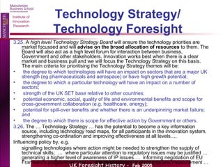 Technology Strategy/ Technology Foresight 3.25.  A  high level Technology Strategy Board  will ensure the technology priorities are market focussed and will  advise on the broad allocation of resources  to them. The Board will also act as a high level forum for interaction between business, Government and other stakeholders. Innovation works best when there is a clear market and business pull and we will focus the Technology Strategy on this basis. The main criteria for prioritising the Technology Strategy themes will be: the degree to which technologies will have an impact on sectors that are a major UK strength (eg pharmaceuticals and aerospace) or have high growth potential; the degree to which a particular technology will have an impact on a number of sectors; strength of the UK SET base relative to other countries; potential economic, social, quality of life and environmental benefits and scope for cross-government collaboration (e.g. healthcare, energy); potential for spill-over benefits and whether there is an underpinning market failure; and the degree to which there is scope for effective action by Government or others. 3.26 . The … Technology Strategy … has the potential to become a key information source, including technology road maps, for all participants in the innovation system, strengthening co-ordination and improving effectiveness at all levels…. Influencing policy by, e.g.  signalling technologies where action might be needed to strengthen the supply of technical skills;  …  where particular attention to regulatory issues may be justified …  generating a higher level of awareness of IP issues …  informing negotiation of EU Framework programmes; and  … the development of standards and measurement … 