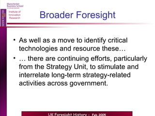 Broader Foresight As well as a move to identify critical technologies and resource these… …  there are continuing efforts, particularly from the Strategy Unit, to stimulate and interrelate long-term strategy-related activities across government. 