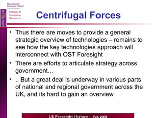 Centrifugal Forces Thus there are moves to provide a general strategic overview of technologies – remains to see how the key technologies approach will interconnect with OST Foresight There are efforts to articulate strategy across government… .. But a great deal is underway in various parts of national and regional government across the UK, and its hard to gain an overview 