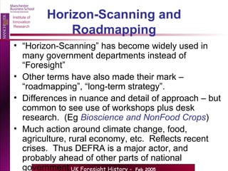 Horizon-Scanning and Roadmapping “ Horizon-Scanning” has become widely used in many government departments instead of “Foresight” Other terms have also made their mark – “roadmapping”, “long-term strategy”. Differences in nuance and detail of approach – but common to see use of workshops plus desk research.  (Eg  Bioscience and NonFood Crops ) Much action around climate change, food, agriculture, rural economy, etc.  Reflects recent crises.  Thus DEFRA is a major actor, and probably ahead of other parts of national government. 