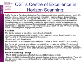 OST's Centre of Excellence in Horizon Scanning: OST's Centre of Excellence in Horizon Scanning - conceived as part of the government's 10-year investment framework for science and innovation - has now begun its operations.. Current activities include pilot projects with a number of client departments, to scope the nature of demand and the practicalities of delivery. The fundamental purpose of Horizon Scanning is to scan systematically for potential future threats, trends, and opportunities. Investigation of 'science' issues will encompass all analytical evidence streams, including economics and social sciences. This comprehensive approach will also inform and provide context for future public engagement priorities. Activities The Centre expects to have three main strands of activity  •  A regular cross-departmental strategic horizon scan to underpin departmental horizon scanning and to inform cross-departmental priorities •  Project work with departments •  Provision of tools and support to spread good practice in departmental horizon scanning The Centre will comprise a small team, with significant outsourcing. CSAC (Committee of Chief Scientific Advisors) has agreed to form a subgroup to oversee the development of the programme and to ensure that it adds value to departments‘ own work. This will be chaired by Howard Dalton (Defra).  Horizon Scanning   Timings •  March 2005: Best practice offer fully launched (defined and tested) •  December 2005: findings of the first strategic horizon scanning exercise available. There will also be various key engagement events and smaller deliverables from the start of next financial year. 