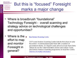 But this is “focused” Foresight marks a major change Where is broadbrush “foundational”  Technology Foresight -  overall scanning and strategy advice on technological challenges and opportunities? Where is the effort to map and monitor Foresight in general?  