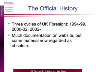 The Official History Three cycles of UK Foresight: 1994-99, 2000-02, 2002-  Much documentation on website, but some material now regarded as obsolete. 