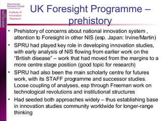 UK Foresight Programme – prehistory Prehistory of concerns about national innovation system , attention to Foresight in other NIS (esp. Japan: Irvine/Martin) SPRU had played key role in developing innovation studies, with early analysis of NIS flowing from earlier work on the “British disease” – work that had moved from the margins to a more centre stage position (good topic for research) SPRU had also been the main scholarly centre for futures work, with its STAFF programme and successor studies.  Loose coupling of analyses, esp through Freeman work on technological revolutions and institutional structures Had seeded both approaches widely – thus establishing base in innovation studies community worldwide for longer-range thinking :  