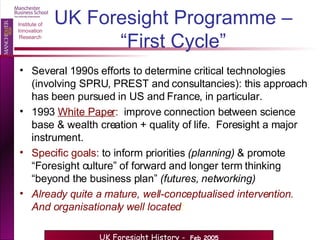UK Foresight Programme – “First Cycle” Several 1990s efforts to determine critical technologies (involving SPRU, PREST and consultancies): this approach has been pursued in US and France, in particular. 1993  White Paper :   improve connection between science base & wealth creation + quality of life.  Foresight a major instrument. Specific goals:  to inform priorities  (planning)  & promote “Foresight culture” of forward and longer term thinking “beyond the business plan”  (futures, networking) Already quite a mature, well-conceptualised intervention.  And organisationaly well located : 