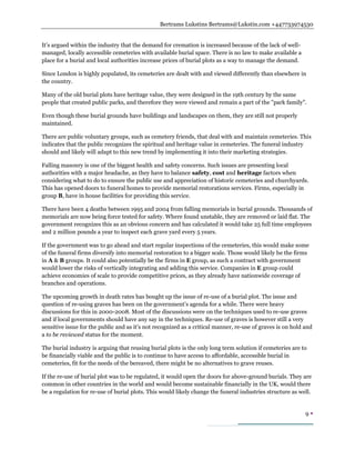 Bertrams Lukstins Bertrams@Lukstin.com +447733974530
9 
It’s argued within the industry that the demand for cremation is increased because of the lack of well-
managed, locally accessible cemeteries with available burial space. There is no law to make available a
place for a burial and local authorities increase prices of burial plots as a way to manage the demand.
Since London is highly populated, its cemeteries are dealt with and viewed differently than elsewhere in
the country.
Many of the old burial plots have heritage value, they were designed in the 19th century by the same
people that created public parks, and therefore they were viewed and remain a part of the "park family".
Even though these burial grounds have buildings and landscapes on them, they are still not properly
maintained.
There are public voluntary groups, such as cemetery friends, that deal with and maintain cemeteries. This
indicates that the public recognizes the spiritual and heritage value in cemeteries. The funeral industry
should and likely will adapt to this new trend by implementing it into their marketing strategies.
Falling masonry is one of the biggest health and safety concerns. Such issues are presenting local
authorities with a major headache, as they have to balance safety, cost and heritage factors when
considering what to do to ensure the public use and appreciation of historic cemeteries and churchyards.
This has opened doors to funeral homes to provide memorial restorations services. Firms, especially in
group B, have in house facilities for providing this service.
There have been 4 deaths between 1995 and 2004 from falling memorials in burial grounds. Thousands of
memorials are now being force tested for safety. Where found unstable, they are removed or laid flat. The
government recognizes this as an obvious concern and has calculated it would take 25 full time employees
and 2 million pounds a year to inspect each grave yard every 5 years.
If the government was to go ahead and start regular inspections of the cemeteries, this would make some
of the funeral firms diversify into memorial restoration to a bigger scale. Those would likely be the firms
in A & B groups. It could also potentially be the firms in E group, as such a contract with government
would lower the risks of vertically integrating and adding this service. Companies in E group could
achieve economies of scale to provide competitive prices, as they already have nationwide coverage of
branches and operations.
The upcoming growth in death rates has bought up the issue of re-use of a burial plot. The issue and
question of re-using graves has been on the government’s agenda for a while. There were heavy
discussions for this in 2000-2008. Most of the discussions were on the techniques used to re-use graves
and if local governments should have any say in the techniques. Re-use of graves is however still a very
sensitive issue for the public and as it's not recognized as a critical manner, re-use of graves is on hold and
a to be reviewed status for the moment.
The burial industry is arguing that reusing burial plots is the only long term solution if cemeteries are to
be financially viable and the public is to continue to have access to affordable, accessible burial in
cemeteries, fit for the needs of the bereaved, there might be no alternatives to grave reuses.
If the re-use of burial plot was to be regulated, it would open the doors for above-ground burials. They are
common in other countries in the world and would become sustainable financially in the UK, would there
be a regulation for re-use of burial plots. This would likely change the funeral industries structure as well.
 