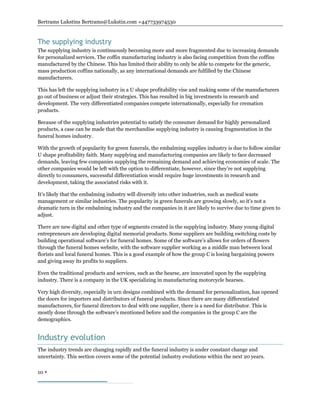 Bertrams Lukstins Bertrams@Lukstin.com +447733974530
10 
The supplying industry
The supplying industry is continuously becoming more and more fragmented due to increasing demands
for personalized services. The coffin manufacturing industry is also facing competition from the coffins
manufactured by the Chinese. This has limited their ability to only be able to compete for the generic,
mass production coffins nationally, as any international demands are fulfilled by the Chinese
manufacturers.
This has left the supplying industry in a U shape profitability vise and making some of the manufacturers
go out of business or adjust their strategies. This has resulted in big investments in research and
development. The very differentiated companies compete internationally, especially for cremation
products.
Because of the supplying industries potential to satisfy the consumer demand for highly personalized
products, a case can be made that the merchandise supplying industry is causing fragmentation in the
funeral homes industry.
With the growth of popularity for green funerals, the embalming supplies industry is due to follow similar
U shape profitability faith. Many supplying and manufacturing companies are likely to face decreased
demands, leaving few companies supplying the remaining demand and achieving economies of scale. The
other companies would be left with the option to differentiate, however, since they’re not supplying
directly to consumers, successful differentiation would require huge investments in research and
development, taking the associated risks with it.
It’s likely that the embalming industry will diversify into other industries, such as medical waste
management or similar industries. The popularity in green funerals are growing slowly, so it’s not a
dramatic turn in the embalming industry and the companies in it are likely to survive due to time given to
adjust.
There are new digital and other type of segments created in the supplying industry. Many young digital
entrepreneurs are developing digital memorial products. Some suppliers are building switching costs by
building operational software’s for funeral homes. Some of the software’s allows for orders of flowers
through the funeral homes website, with the software supplier working as a middle man between local
florists and local funeral homes. This is a good example of how the group C is losing bargaining powers
and giving away its profits to suppliers.
Even the traditional products and services, such as the hearse, are innovated upon by the supplying
industry. There is a company in the UK specializing in manufacturing motorcycle hearses.
Very high diversity, especially in urn designs combined with the demand for personalization, has opened
the doors for importers and distributors of funeral products. Since there are many differentiated
manufacturers, for funeral directors to deal with one supplier, there is a need for distributor. This is
mostly done through the software’s mentioned before and the companies in the group C are the
demographics.
Industry evolution
The industry trends are changing rapidly and the funeral industry is under constant change and
uncertainty. This section covers some of the potential industry evolutions within the next 20 years.
 