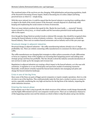 Bertrams Lukstins Bertrams@Lukstin.com +447733974530
12 
The emotional states of the survivors are also changing. With globalization and growing population, death
of the deceased is becoming of lesser impact. Death is becoming less of a taboo subject and being
perceived more as what it is – simply dying.
With this more rational view, it could be argued that the funeral industry is moving from enabling others
to adapt to the death of the social creature of the deceased, onwards disposal of a death body while
keeping and emphasizing the social creature in forms of memorials.
There are many industry products that speak for this. Maybe the most loudly – „. memorial” domain
names released on 18.03.2015., or virtual candles and the innovation potential social media generally
offer in this aspect.
Even though the things listed are product trends or abstract life concepts, they should be recognized when
viewing the funeral industry in terms of industry evolution – the society is changing and so should the
funeral industry. There were no modern funeral ceremonies and an industry such as this 300 years ago.
Structural change in adjacent industries
Structural change in adjacent industries – the coffin manufacturing industry already is in a U shape
profitability vise. There are website connecting coffin manufacturers to consumers for direct purchase of a
coffin.
The coffin manufacturers are changing their strategies to either achieve economies of scale, differentiate
or focus on a segment. Some of the suppliers are increasing their bargaining powers and making some
strategic groups and firms less profitable. This has already evolved the industry onwards introduction of
new services to make up for the margins and revenues lost.
Regulations in adjacent industries are creating a direct impact in the funeral industry, as is the case with
cemeteries. A regulation in re-use of burial plots and innovative models of sustaining cemeteries
financially, would almost certainly expand the funeral home industry into managing such plots and
change the funeral industries landscape.
Crisis in one of the big firms
Since some of the firms are parts of bigger parent companies or require complex operations, there is a risk
of crisis in one of the big firms. This could potentially make the firm start a warfare in prices, as means to
survive, especially considering the very high exit barriers for the big firms of the industry, impacting the
whole industries structure.
Entering the mature phase
If the industry was to face a stop in growth, the whole structure of the industry would change dramatically
and the highly differentiated and low cost companies would survive. There are no indications whatsoever
of this happening anytime soon and the industry as whole is likely to skip this phase and go into decline.
 