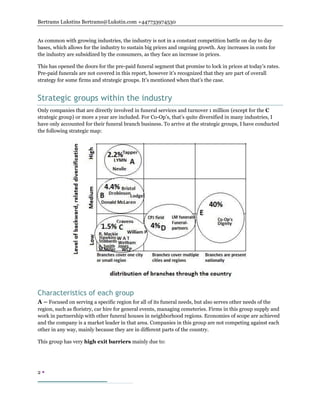 Bertrams Lukstins Bertrams@Lukstin.com +447733974530
2 
As common with growing industries, the industry is not in a constant competition battle on day to day
bases, which allows for the industry to sustain big prices and ongoing growth. Any increases in costs for
the industry are subsidized by the consumers, as they face an increase in prices.
This has opened the doors for the pre-paid funeral segment that promise to lock in prices at today’s rates.
Pre-paid funerals are not covered in this report, however it’s recognized that they are part of overall
strategy for some firms and strategic groups. It’s mentioned when that’s the case.
Strategic groups within the industry
Only companies that are directly involved in funeral services and turnover 1 million (except for the C
strategic group) or more a year are included. For Co-Op’s, that’s quite diversified in many industries, I
have only accounted for their funeral branch business. To arrive at the strategic groups, I have conducted
the following strategic map:
Characteristics of each group
A – Focused on serving a specific region for all of its funeral needs, but also serves other needs of the
region, such as floristry, car hire for general events, managing cemeteries. Firms in this group supply and
work in partnership with other funeral houses in neighborhood regions. Economies of scope are achieved
and the company is a market leader in that area. Companies in this group are not competing against each
other in any way, mainly because they are in different parts of the country.
This group has very high exit barriers mainly due to:
 