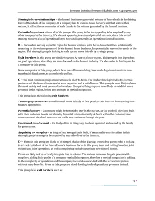Bertrams Lukstins Bertrams@Lukstin.com +447733974530
3 
Strategic interrelationships – the funeral businesses generated volume of funeral calls is the driving
force of the whole of the company. If a company has its own in-house floristry unit that serves other
sectors, it still achieves economies of scale thanks to the volume generated by the funeral business.
Potential acquirers – from all of the groups, this group is the less appealing to be acquired by any
other company in the industry. It’s also not appealing to external potential entrants, since this sort of
strategy requires a lot of operational know how and is generally an operations focused business.
B – Focused on serving a specific region for funeral services, with the in-house facilities, while mostly
operating on the volume generated by the funeral house business, has potential to serve other needs of the
region. This strategic group is looking to scale up and move into the A strategic group.
Exit barriers in this group are similar to group A, just to a lesser extent. This group is less dependent
on good operations, since they are more focused on the funeral industry. It’s also easier to find buyers for
a company in this group.
Some companies in this group, which focus on coffin assembling, have made high investments in non-
transferable fixed assets, to assemble the coffins.
C – the most common group a funeral house is likely to be in. The product line is provided by external
partners and the funeral house works as an organizer and a middle man. This group is most likely to have
the most variety and most personalized services. Groups in this group are more likely to establish more
presence in the region, before any attempts at vertical integration.
This group faces the following exit barriers:
Tenancy agreements – a small funeral home is likely to face penalty costs incurred from cutting short
tenancy agreements.
Potential upturn – a company might be tempted to stay in the market, as the goodwill they have built
with their customer base is not showing financial returns instantly. A death within the customer base
must occur and the death rates are not stable nor consistent through the year.
Emotional involvement – it’s likely a firm in this group has been operated and owned by the family
for generations.
Acquiring or merging – as long as local recognition is built, it’s reasonably easy for a firm in this
strategic group to merge or be acquired by any other firm in the industry.
D – Firms in this group are likely to be merged chains of the C group, owned by a parent who is looking
to extract capital out of the funeral home’s business. Focus in this group is on cost cutting based on joint
volume and joint operations, as well as employing capital to purchase new funeral homes.
Firms are likely not to vertically integrate due to volume. The volume increases bargain powers with
suppliers, adding little profits if a company vertically integrates, therefore a vertical integration is adding
to the complexity of operations and the company faces risks associated with the vertical integration
without many benefits. Firms in this group are slowly looking to develop national presence instead.
This group faces exit barriers such as:
 