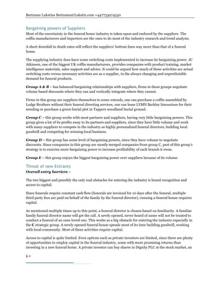 Bertrams Lukstins Bertrams@Lukstin.com +447733974530
6 
Bargaining powers of Suppliers
Most of the uncertainty in the funeral home industry is taken upon and endured by the suppliers. The
coffin manufacturers and importers are the ones to do most of the industry research and trend analysis.
A short downfall in death rates will reflect the suppliers’ bottom lines way more than that of a funeral
home.
The supplying industry does have some switching costs implemented to increase its bargaining power. JC
Atkinson, one of the biggest UK coffin manufacturers, provides companies with product training, market
intelligence materials, sales support and advice. It could be argued how much of these activities are actual
switching costs versus necessary activities are as a supplier, in the always changing and unpredictable
demand for funeral products.
Group A & B – has balanced bargaining relationships with suppliers, firms in these groups negotiate
volume based discounts where they can and vertically integrate where they cannot.
Firms in this group are suppliers themselves to some extends, one can purchase a coffin assembled by
Lodge Brothers without their funeral directing services, one can lease LYMN Barkley limousines for their
weeding or purchase a green burial plot in Tappers woodland burial ground.
Group C – this group works with most partners and suppliers, having very little bargaining powers. This
group gives a lot of its profits away to its partners and suppliers, since they have little volume and work
with many suppliers to compete in the industry as highly personalized funeral directors, building local
goodwill and competing for winning local business.
Group D – this group has some level of bargaining powers, since they have volume to negotiate
discounts. Since companies in this group are mostly merged companies from group C, part of this group’s
strategy is to exercise more bargaining power to increase profitability of each branch it owns.
Group E – this group enjoys the biggest bargaining power over suppliers because of its volume.
Threat of new Entrants
Overall entry barriers –
The two biggest and possibly the only real obstacles for entering the industry is brand recognition and
access to capital.
Since funerals require constant cash flow (funerals are invoiced for 10 days after the funeral, multiple
third party fees are paid on behalf of the family by the funeral director), running a funeral house requires
capital.
As mentioned multiple times up to this point, a funeral director is chosen based on familiarity. A familiar
family funeral director name will get the call. A newly opened, never heard of name will not be trusted to
conduct a funeral of an ones loved one. This works as a big obstacle for entering the industry especially in
the C strategic group. A newly opened funeral house spends most of its time building goodwill, working
with local community. Most of these activities require capital.
Access to capital is quite limited. Even options such as private investors are limited, since there are plenty
of opportunities to employ capital in the funeral industry, some with more promising returns than
investing in a new funeral home. A private investor can buy shares in Dignity PLC at the stock market, an
 