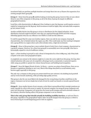 Bertrams Lukstins Bertrams@Lukstin.com +447733974530
7 
investment bank can purchase multiple branches and merge them into one or finance the expansion of an
existing merged chain (group D).
Group A – firms from the group B could be looking at entering this group, however they are not a direct
threat to any of the companies in this group, as all of the firms of group A compete in different
geographical locations.
Local firm, with characteristics of a B group’s firm, looking to enter the A group, would requires access to
capital for integrating into the A group. Such investment would be highly risky and make both companies
go into instant rivalry.
Another mobility barrier into this group is access to distributors for the related industries. Some
distribution channels might be blocked, since they are organized through NAFD and if the company
defending against entry has any influence over NAFD, it could use this influence.
It could be argued that for some non-London regions, there can only be one company of group A
characteristics, due to limited volume the region can offer. This would make any firm wanting to integrate
into a group A firm in a region where such a firm already exists, a high risk investment.
Group B – firms in this group face a more realistic threat of entry from a local company, characterized as
a group C company. However, for a firm from group C to successfully move into group B, it first has to
horizontally expand to a level of sufficient volume.
Again – a firm standing in group C is only a threat of integration for a firm in B group, only if they both
compete in the same exact geographical region.
A completely new entrant in the industry might try to enter the sector right from this group. Serving other
related industries with some sort of competitive advantage (such as memorials or memorial repairs),
while using any profits to operate low volume funeral houses and building local recognition.
Group C – faces the biggest threats of entry. In theory – anyone can setup a funeral house, there are no
licenses or regulations standing in one’s way. Most of the things described as overall industry entry
barriers apply especially to this group.
The only way a company in this group can protect itself from new entrants is by building local goodwill
and by word of mouth marketing, while providing high quality services.
This group is also the one most likely to be damaged by the wrong doing of another small firms in the
region. Customers can be lost simply due to lack of trust for small one branch or recently opened funeral
houses.
Group D – faces similar threats of new entrants, as the firms in group D and their strategic positions are
easily copyable by a firm with access to capital. An external company can merge C group companies and
enter into this group. Companies in C group face the lowest profit margins and most uncertain volume in
the industry, therefore finding sellers of C groups companies is not an obstacle.
This is the only group that should actually be building mobility barriers, as each new firm in
this group, regardless of its geographical region, takes out profit margins from this group as a whole in
form of lowering its overall bargaining powers with its suppliers.
 