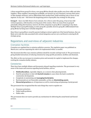 Bertrams Lukstins Bertrams@Lukstin.com +447733974530
8 
5 firms merged from group C to form a new group D firm directly takes profits away from coffin and other
suppliers. These suppliers, becoming less profitable, are forced to go out of business, increase their prices
or take strategic measures, such as differentiate their product lines, build switching costs or focus on one
segment. In any case – this lowers the bargaining powers of group D, a key strategy for this group.
Group E – faces very little threat of new entrants. For a firm to enter this group, it has to have full
vertical expansion, with branches covering most of the country. There are many firms in group C
potentially selling their business, however all of the companies in group D are competing to buy them.
Multiple firms in group D merging, to enter group E is possible, however group E is differentiated from
group D also by being more vertically integrated.
Since firms in group D are owned by parents looking to extract capital out of the funeral business, they are
likely not to take the risks associated with vertical integration and are not a real threat to entering the E
strategic group.
Regulations and overviews of adjacent industries
Cremation facilities
Cremation are regulated due to emission pollution concerns. The regulation paper was published on
March 2012. and was requesting the rules to be implemented within 12 months.
The document describes ways emission pollution should be recorder and kept track of. The government is
giving detailed instructions of reducing emissions by using specific procedures, facilities and chemicals.
The effect on this was increases in cremation prices and necessity for capital to implement the changes,
evolving the cremation facility industry.
Cemeteries
There have been multiple debates and documents released regarding cemeteries. The government is very
aware of the issues and concerns regarding burial facilities, such as:
 Multiculturalism, especially religions, as a concern when planning burials.
 Need for procedures to deal with buried remains in cases where the land is needed for
construction developments.
 Complexity in maintaining and managing burial plots.
 Burial grounds are not financially sustainable, as they are diminishing assets.
 Memorial practices are of importance as well in constructing and planning a burial ground.
The government has recognized that the main things they want to regulate are:
 Consumer protection;
 Public health problems;
 Public order.
The government does not want to provide any mechanisms for delivering the actual burial and funeral
services.
 