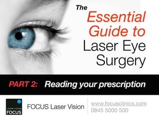 The
                      Essential
                      Guide to
                     Laser Eye
                       Surgery
PART 2: Reading your prescription

                         www.focusclinics.com
    FOCUS Laser Vision   0845 5000 500