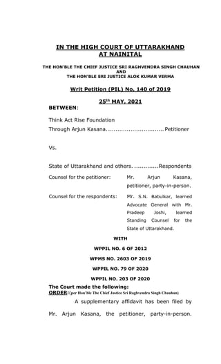 IN THE HIGH COURT OF UTTARAKHAND
AT NAINITAL
THE HON’BLE THE CHIEF JUSTICE SRI RAGHVENDRA SINGH CHAUHAN
AND
THE HON’BLE SRI JUSTICE ALOK KUMAR VERMA
Writ Petition (PIL) No. 140 of 2019
25th
MAY, 2021
BETWEEN:
Think Act Rise Foundation
Through Arjun Kasana............................... Petitioner
Vs.
State of Uttarakhand and others. .............Respondents
Counsel for the petitioner: Mr. Arjun Kasana,
petitioner, party-in-person.
Counsel for the respondents: Mr. S.N. Babulkar, learned
Advocate
Pradeep
Standing
General with Mr.
Joshi, learned
Counsel for the
State of Uttarakhand.
WITH
WPPIL NO. 6 OF 2012
WPMS NO. 2603 OF 2019
WPPIL NO. 79 OF 2020
WPPIL NO. 203 OF 2020
The Court made the following:
ORDER:(per Hon’ble The Chief Justice Sri Raghvendra Singh Chauhan)
A supplementary affidavit has been filed by
Mr. Arjun Kasana, the petitioner, party-in-person.
 