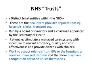 NHS “Trusts”
• - Distinct legal entities within the NHS –
• These are the healthcare provider organizations eg-
hospitals, clinics, transport etc.
- Run by a board of directors and a chairman appointed
by the Secretary of Health.
- Rationale: stimulate a managed care system, with
incentive to reward efficiency, quality and cost
effectiveness and provide citizens with choices.
• Work to attract referrals from GPs to the hospitals or
services managed by them and therefore may have
competition between Trusts themselves .
 