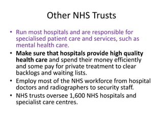 Other NHS Trusts
• Run most hospitals and are responsible for
specialised patient care and services, such as
mental health care.
• Make sure that hospitals provide high quality
health care and spend their money efficiently
and some pay for private treatment to clear
backlogs and waiting lists.
• Employ most of the NHS workforce from hospital
doctors and radiographers to security staff.
• NHS trusts oversee 1,600 NHS hospitals and
specialist care centres.
 