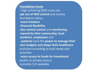 Foundation trusts
: High-achieving NHS trusts can
opt out of NHS control and receive
foundation status,
-more freedom
-financial flexibility
-less central control and monitoring.
-owned by their community, local
residents, employees and
-patients have the power to manage their
own budgets and shape their healthcare
provision according to local needs and
priorities
-more access to funds for investment
(public or private sector)
currently 115 available
 
