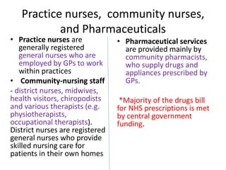 Practice nurses, community nurses,
and Pharmaceuticals
• Practice nurses are
generally registered
general nurses who are
employed by GPs to work
within practices
• Community-nursing staff
- district nurses, midwives,
health visitors, chiropodists
and various therapists (e.g.
physiotherapists,
occupational therapists).
District nurses are registered
general nurses who provide
skilled nursing care for
patients in their own homes
• Pharmaceutical services
are provided mainly by
community pharmacists,
who supply drugs and
appliances prescribed by
GPs.
*Majority of the drugs bill
for NHS prescriptions is met
by central government
funding.
 