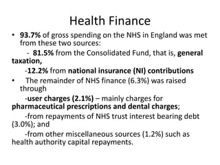 Health Finance
• 93.7% of gross spending on the NHS in England was met
from these two sources:
- 81.5% from the Consolidated Fund, that is, general
taxation,
-12.2% from national insurance (NI) contributions
• The remainder of NHS finance (6.3%) was raised
through
-user charges (2.1%) – mainly charges for
pharmaceutical prescriptions and dental charges;
-from repayments of NHS trust interest bearing debt
(3.0%); and
-from other miscellaneous sources (1.2%) such as
health authority capital repayments.
 