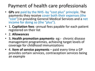 Payment of health care professionals
• GPs are paid by the NHS -by “cost plus” principle. The
payments they receive cover both their expenses (the
“cost”) in providing General Medical Services and a net
income for doing so (the “plus”).
• 1. Capitation fees -annual fees payable for each patient
registered on their list
• 2. Allowances
• 3. Health promotion payments- eg:- chronic disease
management programmes, achieving target levels of
coverage for childhood immunizations
• 4. Item of service payments – paid every time a GP
provides certain services, contraception services being
an example
 