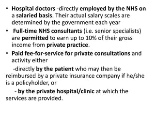• Hospital doctors -directly employed by the NHS on
a salaried basis. Their actual salary scales are
determined by the government each year
• Full-time NHS consultants (i.e. senior specialists)
are permitted to earn up to 10% of their gross
income from private practice.
• Paid fee-for-service for private consultations and
activity either
-directly by the patient who may then be
reimbursed by a private insurance company if he/she
is a policyholder, or
- by the private hospital/clinic at which the
services are provided.
 