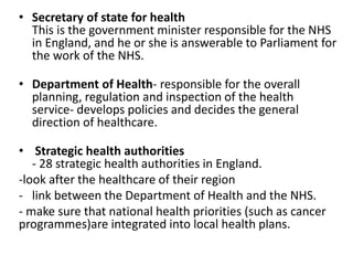 • Secretary of state for health
This is the government minister responsible for the NHS
in England, and he or she is answerable to Parliament for
the work of the NHS.
• Department of Health- responsible for the overall
planning, regulation and inspection of the health
service- develops policies and decides the general
direction of healthcare.
• Strategic health authorities
- 28 strategic health authorities in England.
-look after the healthcare of their region
- link between the Department of Health and the NHS.
- make sure that national health priorities (such as cancer
programmes)are integrated into local health plans.
 