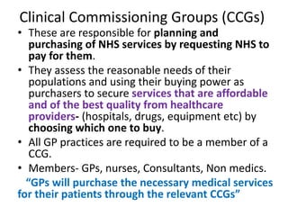 Clinical Commissioning Groups (CCGs)
• These are responsible for planning and
purchasing of NHS services by requesting NHS to
pay for them.
• They assess the reasonable needs of their
populations and using their buying power as
purchasers to secure services that are affordable
and of the best quality from healthcare
providers- (hospitals, drugs, equipment etc) by
choosing which one to buy.
• All GP practices are required to be a member of a
CCG.
• Members- GPs, nurses, Consultants, Non medics.
“GPs will purchase the necessary medical services
for their patients through the relevant CCGs”
 