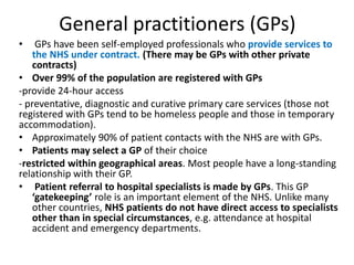 General practitioners (GPs)
• GPs have been self-employed professionals who provide services to
the NHS under contract. (There may be GPs with other private
contracts)
• Over 99% of the population are registered with GPs
-provide 24-hour access
- preventative, diagnostic and curative primary care services (those not
registered with GPs tend to be homeless people and those in temporary
accommodation).
• Approximately 90% of patient contacts with the NHS are with GPs.
• Patients may select a GP of their choice
-restricted within geographical areas. Most people have a long-standing
relationship with their GP.
• Patient referral to hospital specialists is made by GPs. This GP
‘gatekeeping’ role is an important element of the NHS. Unlike many
other countries, NHS patients do not have direct access to specialists
other than in special circumstances, e.g. attendance at hospital
accident and emergency departments.
 