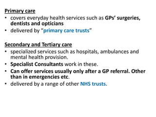 Primary care
• covers everyday health services such as GPs’ surgeries,
dentists and opticians
• delivered by “primary care trusts”
Secondary and Tertiary care
• specialized services such as hospitals, ambulances and
mental health provision.
• Specialist Consultants work in these.
• Can offer services usually only after a GP referral. Other
than in emergencies etc.
• delivered by a range of other NHS trusts.
 