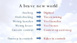 A brave new world Analoog Onderbreking Weinig kanalen Weinig keuze Lineaire content Omroep in controle Digitaal Toestemming Veel kanalen Veel keuze Content op aanvraag Kijker in controle 