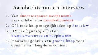 Aandachtspunten interview Van  direct response mechanisme naar vehikel voor  branded content Óók rode knop mogelijkheden op  Freeview iTV heeft gunstig effect op brand  awareness  en koopintentie Innovatie: gebruik van  groene knop  voor opname van long-form content 