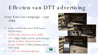 Effecten van DTT advertising  Sony Ericsson campaign - sept 2006 6.8m enabled freeview STB boxes (8.2m today) Ad Recall: 5.3m Freeview adults 18%  (bijna 1mln), waren op de hoogte dat de  reclame interactief  was Nearly 200,000  (~20%) drukten op de rode knop = 3.7% net click-through rate 