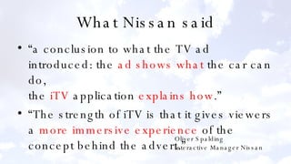 What Nissan said “a conclusion to what the TV ad introduced: the  ad shows what  the car can do, the  iTV  application  explains how .” “The strength of iTV is that it gives viewers a  more immersive experience  of the concept behind the advert.” Oliver Spalding Interactive Manager Nissan 