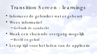 Transition Screen - learnings Informeer de gebruiker wat er gebeurt Wees informatief Gebruik de aandacht Maak een vloeiende overgang mogelijk Beeld én geluid Let op tijd voor het laden van de applicatie 