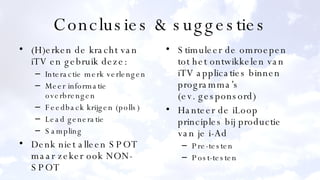 Conclusies & suggesties (H)erken de kracht van iTV en gebruik deze: Interactie merk verlengen Meer informatie overbrengen Feedback krijgen (polls) Lead generatie Sampling Denk niet alleen SPOT maar zeker ook NON-SPOT Stimuleer de omroepen tot het ontwikkelen van iTV applicaties binnen programma’s (ev. gesponsord) Hanteer de iLoop principles bij productie van je i-Ad Pre-testen Post-testen 