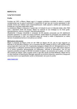 MAPEI S.P.A
Long Term Investor
Profilo
Fondata nel 1937 a Milano, Mapei oggi è il maggior produttore mondiale di adesivi e prodotti
complementari per la posa di pavimenti e rivestimenti di ogni tipo ed è anche specialista in altri
prodotti chimici per l‟edilizia come impermeabilizzanti, malte speciali e additivi per calcestruzzo,
prodotti per il recupero degli edifici storici.
La produzione Mapei si riassume in questi dati: 2,3 miliardi di euro è il fatturato totale; oltre 7500
sono i dipendenti diretti del Gruppo. Mapei ha costruito la sua strategia su tre linee guida:
specializzazione, ricerca e sviluppo, internazionalizzazione.
Attualmente il Gruppo industriale è composto da 68 aziende consociate con 64 stabilimenti
produttivi operanti in 31 paesi nei cinque continenti. Inoltre Mapei ha sviluppato una capillare rete
tecnico-commerciale in tutti i più importanti paesi del mondo e mette a disposizione un valido
servizio di assistenza tecnica e consulenza sui cantieri.
Motivazione del premio
Mapei è presente nel Regno Unito sin dal 1989 con Mapei UK Ltd, che ha oggi raggiunto un
fatturato di 42.000.000 di sterline, con un aumento del 65% rispetto al 2010 e una crescita media
annua negli ultimi 5 anni del 13%. Il personale impiegato in Mapei UK è di 180 dipendenti, di cui 12
costituiscono un efficiente Technical Service Department, al servizio di oltre 1200 clienti. Dispone
di un centro produttivo all'avanguardia ad Halesowen, nell‟area di Birmingham, che ha una
capacità produttiva annuale di 300.000 tonnellate di adesivi, sia cementizi sia in pasta, e di molti
altri prodotti per edilizia. Oltre a questo centro e agli uffici situati nel West Midlands, Mapei UK ha
un team dedicato di Specification Manager operante sul territorio britannico; quest‟anno inaugurerà
uno show room e uno specification center a Clerkenwell, nel cuore di Londra.
www.mapei.com
 