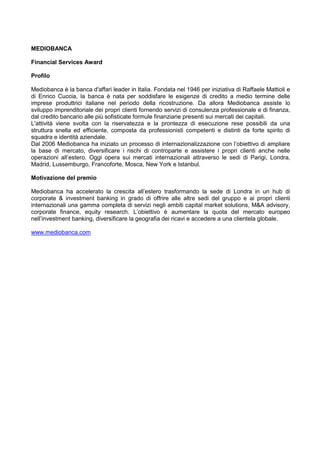 MEDIOBANCA
Financial Services Award
Profilo
Mediobanca è la banca d'affari leader in Italia. Fondata nel 1946 per iniziativa di Raffaele Mattioli e
di Enrico Cuccia, la banca è nata per soddisfare le esigenze di credito a medio termine delle
imprese produttrici italiane nel periodo della ricostruzione. Da allora Mediobanca assiste lo
sviluppo imprenditoriale dei propri clienti fornendo servizi di consulenza professionale e di finanza,
dal credito bancario alle più sofisticate formule finanziarie presenti sui mercati dei capitali.
L'attività viene svolta con la riservatezza e la prontezza di esecuzione rese possibili da una
struttura snella ed efficiente, composta da professionisti competenti e distinti da forte spirito di
squadra e identità aziendale.
Dal 2006 Mediobanca ha iniziato un processo di internazionalizzazione con l‟obiettivo di ampliare
la base di mercato, diversificare i rischi di controparte e assistere i propri clienti anche nelle
operazioni all‟estero. Oggi opera sui mercati internazionali attraverso le sedi di Parigi, Londra,
Madrid, Lussemburgo, Francoforte, Mosca, New York e Istanbul.
Motivazione del premio
Mediobanca ha accelerato la crescita all‟estero trasformando la sede di Londra in un hub di
corporate & investment banking in grado di offrire alle altre sedi del gruppo e ai propri clienti
internazionali una gamma completa di servizi negli ambiti capital market solutions, M&A advisory,
corporate finance, equity research. L‟obiettivo è aumentare la quota del mercato europeo
nell‟investment banking, diversificare la geografia dei ricavi e accedere a una clientela globale.
www.mediobanca.com
 