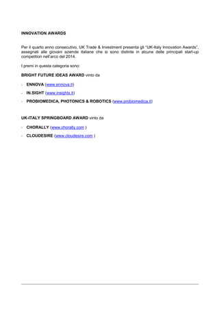 INNOVATION AWARDS
Per il quarto anno consecutivo, UK Trade & Investment presenta gli “UK-Italy Innovation Awards”,
assegnati alle giovani aziende italiane che si sono distinte in alcune delle principali start-up
competition nell‟arco del 2014.
I premi in questa categoria sono:
BRIGHT FUTURE IDEAS AWARD vinto da
- ENNOVA (www.ennova.it)
- IN.SIGHT (www.insightx.it)
- PROBIOMEDICA, PHOTONICS & ROBOTICS (www.probiomedica.it)
UK-ITALY SPRINGBOARD AWARD vinto da
- CHORALLY (www.chorally.com )
- CLOUDESIRE (www.cloudesire.com )
 