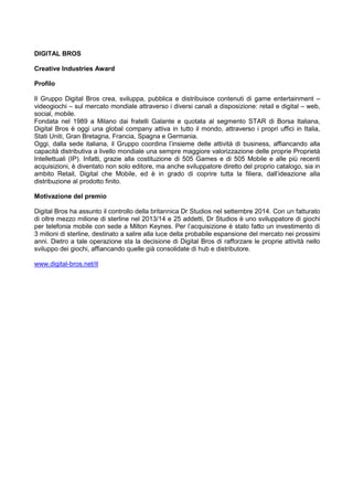 DIGITAL BROS
Creative Industries Award
Profilo
Il Gruppo Digital Bros crea, sviluppa, pubblica e distribuisce contenuti di game entertainment –
videogiochi – sul mercato mondiale attraverso i diversi canali a disposizione: retail e digital – web,
social, mobile.
Fondata nel 1989 a Milano dai fratelli Galante e quotata al segmento STAR di Borsa Italiana,
Digital Bros è oggi una global company attiva in tutto il mondo, attraverso i propri uffici in Italia,
Stati Uniti, Gran Bretagna, Francia, Spagna e Germania.
Oggi, dalla sede italiana, il Gruppo coordina l‟insieme delle attività di business, affiancando alla
capacità distributiva a livello mondiale una sempre maggiore valorizzazione delle proprie Proprietà
Intellettuali (IP). Infatti, grazie alla costituzione di 505 Games e di 505 Mobile e alle più recenti
acquisizioni, è diventato non solo editore, ma anche sviluppatore diretto del proprio catalogo, sia in
ambito Retail, Digital che Mobile, ed è in grado di coprire tutta la filiera, dall‟ideazione alla
distribuzione al prodotto finito.
Motivazione del premio
Digital Bros ha assunto il controllo della britannica Dr Studios nel settembre 2014. Con un fatturato
di oltre mezzo milione di sterline nel 2013/14 e 25 addetti, Dr Studios è uno sviluppatore di giochi
per telefonia mobile con sede a Milton Keynes. Per l‟acquisizione è stato fatto un investimento di
3 milioni di sterline, destinato a salire alla luce della probabile espansione del mercato nei prossimi
anni. Dietro a tale operazione sta la decisione di Digital Bros di rafforzare le proprie attività nello
sviluppo dei giochi, affiancando quelle già consolidate di hub e distributore.
www.digital-bros.net/it
 
