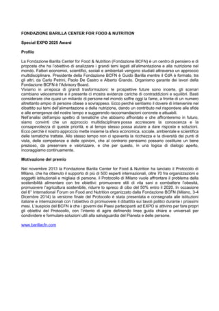 FONDAZIONE BARILLA CENTER FOR FOOD & NUTRITION
Special EXPO 2025 Award
Profilo
La Fondazione Barilla Center for Food & Nutrition (Fondazione BCFN) è un centro di pensiero e di
proposte che ha l‟obiettivo di analizzare i grandi temi legati all‟alimentazione e alla nutrizione nel
mondo. Fattori economici, scientifici, sociali e ambientali vengono studiati attraverso un approccio
multidisciplinare. Presidente della Fondazione BCFN è Guido Barilla mentre il CdA è formato, tra
gli altri, da Carlo Petrini, Paolo De Castro e Alberto Grando. Organismo garante dei lavori della
Fondazione BCFN è l‟Advisory Board.
Viviamo in un‟epoca di grandi trasformazioni: le prospettive future sono incerte, gli scenari
cambiano velocemente e il presente ci mostra evidenze cariche di contraddizioni e squilibri. Basti
considerare che quasi un miliardo di persone nel mondo soffre oggi la fame, a fronte di un numero
altrettanto ampio di persone obese o sovrappeso. Ecco perché sentiamo il dovere di intervenire nel
dibattito sui temi dell‟alimentazione e della nutrizione, dando un contributo nel rispondere alle sfide
e alle emergenze del nostro tempo e suggerendo raccomandazioni concrete e attuabili.
Nell‟analisi dell‟ampio spettro di tematiche che abbiamo affrontato e che affronteremo in futuro,
siamo convinti che un approccio multidisciplinare possa accrescere la conoscenza e la
consapevolezza di queste priorità, e al tempo stesso possa aiutare a dare risposte e soluzioni.
Ecco perché il nostro approccio mette insieme la sfera economica, sociale, ambientale e scientifica
delle tematiche trattate. Allo stesso tempo non ci spaventa la ricchezza e la diversità dei punti di
vista, delle competenze e delle opinioni, che al contrario pensiamo possano costituire un bene
prezioso, da preservare e valorizzare, e che per questo, in una logica di dialogo aperto,
incoraggiamo continuamente.
Motivazione del premio
Nel novembre 2013 la Fondazione Barilla Center for Food & Nutrition ha lanciato il Protocollo di
Milano, che ha ottenuto il supporto di più di 500 esperti internazionali, oltre 70 fra organizzazioni e
soggetti istituzionali e migliaia di persone. il Protocollo di Milano vuole affrontare il problema della
sostenibilità alimentare con tre obiettivi: promuovere stili di vita sani e combattere l‟obesità,
promuovere l‟agricoltura sostenibile, ridurre lo spreco di cibo del 50% entro il 2020. In occasione
del 6° International Forum on Food and Nutrition organizzato dalla Fondazione BCFN (Milano, 3-4
Dicembre 2014) la versione finale del Protocollo è stata presentata e consegnata alle istituzioni
italiane e internazionali con l‟obiettivo di promuovere il dibattito sui tavoli politici durante i prossimi
mesi. L‟auspicio del BCFN è che i governi dei Paesi partecipanti ad EXPO si attivino per fare propri
gli obiettivi del Protocollo, con l‟intento di agire definendo linee guida chiare e universali per
condividere e formulare soluzioni utili alla salvaguardia del Pianeta e delle persone.
www.barillacfn.com
 