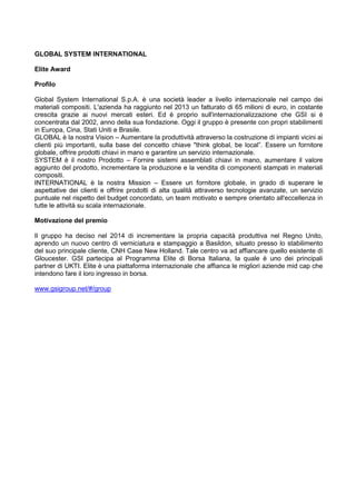 GLOBAL SYSTEM INTERNATIONAL
Elite Award
Profilo
Global System International S.p.A. è una società leader a livello internazionale nel campo dei
materiali compositi. L'azienda ha raggiunto nel 2013 un fatturato di 65 milioni di euro, in costante
crescita grazie ai nuovi mercati esteri. Ed è proprio sull'internazionalizzazione che GSI si è
concentrata dal 2002, anno della sua fondazione. Oggi il gruppo è presente con propri stabilimenti
in Europa, Cina, Stati Uniti e Brasile.
GLOBAL è la nostra Vision – Aumentare la produttività attraverso la costruzione di impianti vicini ai
clienti più importanti, sulla base del concetto chiave "think global, be local”. Essere un fornitore
globale, offrire prodotti chiavi in mano e garantire un servizio internazionale.
SYSTEM è il nostro Prodotto – Fornire sistemi assemblati chiavi in mano, aumentare il valore
aggiunto del prodotto, incrementare la produzione e la vendita di componenti stampati in materiali
compositi.
INTERNATIONAL è la nostra Mission – Essere un fornitore globale, in grado di superare le
aspettative dei clienti e offrire prodotti di alta qualità attraverso tecnologie avanzate, un servizio
puntuale nel rispetto del budget concordato, un team motivato e sempre orientato all'eccellenza in
tutte le attività su scala internazionale.
Motivazione del premio
Il gruppo ha deciso nel 2014 di incrementare la propria capacità produttiva nel Regno Unito,
aprendo un nuovo centro di verniciatura e stampaggio a Basildon, situato presso lo stabilimento
del suo principale cliente, CNH Case New Holland. Tale centro va ad affiancare quello esistente di
Gloucester. GSI partecipa al Programma Elite di Borsa Italiana, la quale è uno dei principali
partner di UKTI. Elite è una piattaforma internazionale che affianca le migliori aziende mid cap che
intendono fare il loro ingresso in borsa.
www.gsigroup.net/#/group
 
