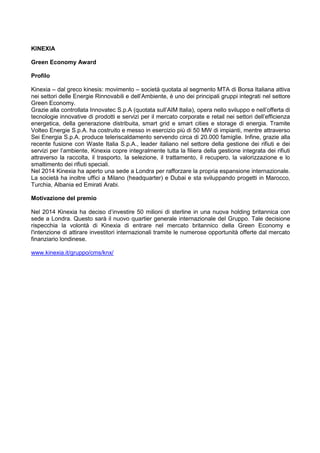KINEXIA
Green Economy Award
Profilo
Kinexia – dal greco kinesis: movimento – società quotata al segmento MTA di Borsa Italiana attiva
nei settori delle Energie Rinnovabili e dell‟Ambiente, è uno dei principali gruppi integrati nel settore
Green Economy.
Grazie alla controllata Innovatec S.p.A (quotata sull‟AIM Italia), opera nello sviluppo e nell‟offerta di
tecnologie innovative di prodotti e servizi per il mercato corporate e retail nei settori dell‟efficienza
energetica, della generazione distribuita, smart grid e smart cities e storage di energia. Tramite
Volteo Energie S.p.A. ha costruito e messo in esercizio più di 50 MW di impianti, mentre attraverso
Sei Energia S.p.A. produce teleriscaldamento servendo circa di 20.000 famiglie. Infine, grazie alla
recente fusione con Waste Italia S.p.A., leader italiano nel settore della gestione dei rifiuti e dei
servizi per l‟ambiente, Kinexia copre integralmente tutta la filiera della gestione integrata dei rifiuti
attraverso la raccolta, il trasporto, la selezione, il trattamento, il recupero, la valorizzazione e lo
smaltimento dei rifiuti speciali.
Nel 2014 Kinexia ha aperto una sede a Londra per rafforzare la propria espansione internazionale.
La società ha inoltre uffici a Milano (headquarter) e Dubai e sta sviluppando progetti in Marocco,
Turchia, Albania ed Emirati Arabi.
Motivazione del premio
Nel 2014 Kinexia ha deciso d‟investire 50 milioni di sterline in una nuova holding britannica con
sede a Londra. Questo sarà il nuovo quartier generale internazionale del Gruppo. Tale decisione
rispecchia la volontà di Kinexia di entrare nel mercato britannico della Green Economy e
l'intenzione di attirare investitori internazionali tramite le numerose opportunità offerte dal mercato
finanziario londinese.
www.kinexia.it/gruppo/cms/knx/
 