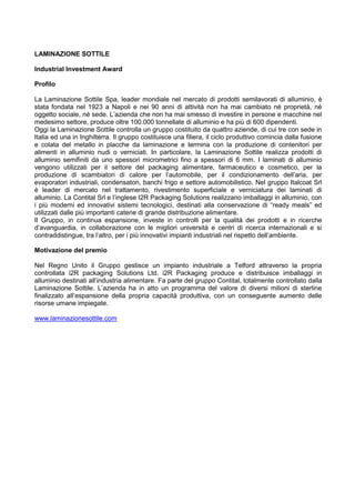 LAMINAZIONE SOTTILE
Industrial Investment Award
Profilo
La Laminazione Sottile Spa, leader mondiale nel mercato di prodotti semilavorati di alluminio, è
stata fondata nel 1923 a Napoli e nei 90 anni di attività non ha mai cambiato né proprietà, né
oggetto sociale, né sede. L‟azienda che non ha mai smesso di investire in persone e macchine nel
medesimo settore, produce oltre 100.000 tonnellate di alluminio e ha più di 600 dipendenti.
Oggi la Laminazione Sottile controlla un gruppo costituito da quattro aziende, di cui tre con sede in
Italia ed una in Inghilterra. Il gruppo costituisce una filiera, il ciclo produttivo comincia dalla fusione
e colata del metallo in placche da laminazione e termina con la produzione di contenitori per
alimenti in alluminio nudi o verniciati. In particolare, la Laminazione Sottile realizza prodotti di
alluminio semifiniti da uno spessori micrometrici fino a spessori di 6 mm. I laminati di alluminio
vengono utilizzati per il settore del packaging alimentare, farmaceutico e cosmetico, per la
produzione di scambiatori di calore per l‟automobile, per il condizionamento dell‟aria, per
evaporatori industriali, condensatori, banchi frigo e settore automobilistico. Nel gruppo Italcoat Srl
è leader di mercato nel trattamento, rivestimento superficiale e verniciatura dei laminati di
alluminio. La Contital Srl e l‟inglese I2R Packaging Solutions realizzano imballaggi in alluminio, con
i più moderni ed innovativi sistemi tecnologici, destinati alla conservazione di “ready meals” ed
utilizzati dalle più importanti catene di grande distribuzione alimentare.
Il Gruppo, in continua espansione, investe in controlli per la qualità dei prodotti e in ricerche
d‟avanguardia, in collaborazione con le migliori università e centri di ricerca internazionali e si
contraddistingue, tra l‟altro, per i più innovativi impianti industriali nel rispetto dell‟ambiente.
Motivazione del premio
Nel Regno Unito il Gruppo gestisce un impianto industriale a Telford attraverso la propria
controllata i2R packaging Solutions Ltd. i2R Packaging produce e distribuisce imballaggi in
alluminio destinati all‟industria alimentare. Fa parte del gruppo Contital, totalmente controllato dalla
Laminazione Sottile. L‟azienda ha in atto un programma del valore di diversi milioni di sterline
finalizzato all‟espansione della propria capacità produttiva, con un conseguente aumento delle
risorse umane impiegate.
www.laminazionesottile.com
 